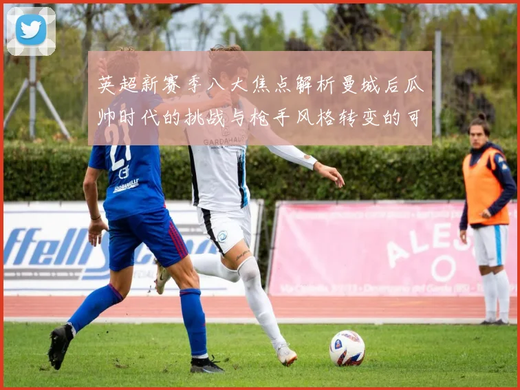 英超新赛季八大焦点解析曼城后瓜帅时代的挑战与枪手风格转变的可能性