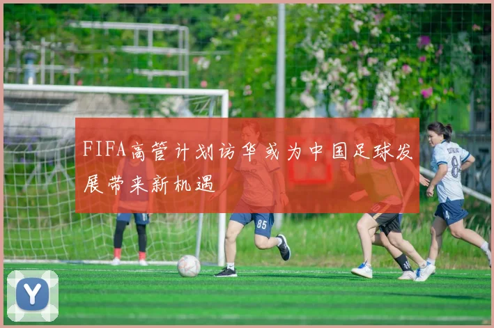 FIFA高管计划访华或为中国足球发展带来新机遇