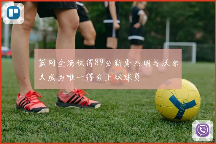 篮网全场仅得89分新秀杰明与沃尔夫成为唯一得分上双球员
