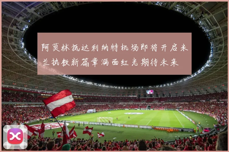 阿莫林抵达利纳特机场即将开启米兰执教新篇章满面红光期待未来