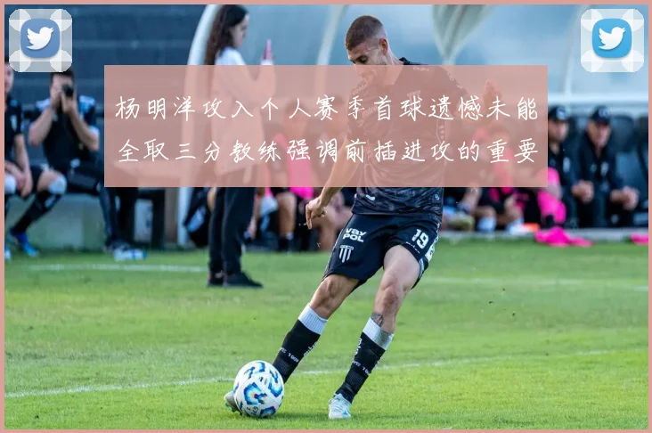 杨明洋攻入个人赛季首球遗憾未能全取三分教练强调前插进攻的重要性