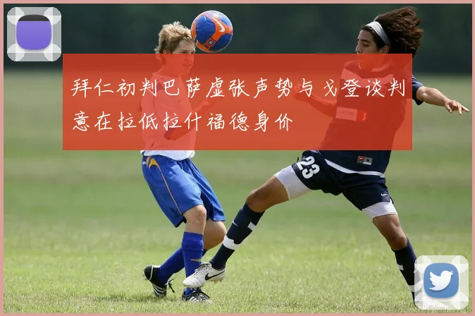 拜仁初判巴萨虚张声势与戈登谈判意在拉低拉什福德身价