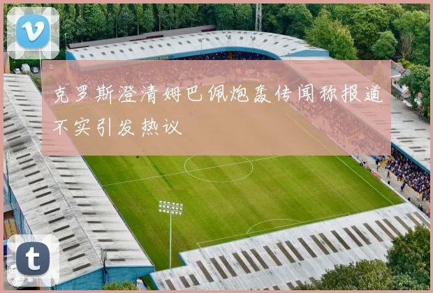 克罗斯澄清姆巴佩炮轰传闻称报道不实引发热议