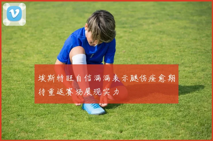 埃斯特旺自信满满表示腿伤痊愈期待重返赛场展现实力