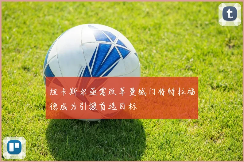 纽卡斯尔亟需改革曼城门将特拉福德成为引援首选目标