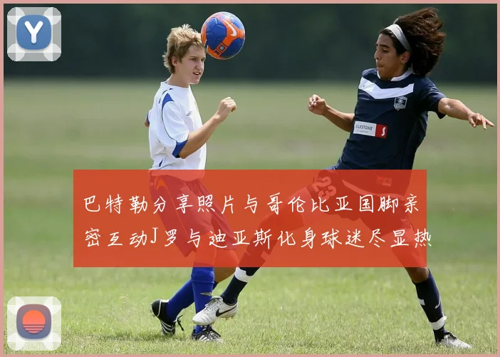 巴特勒分享照片与哥伦比亚国脚亲密互动J罗与迪亚斯化身球迷尽显热情