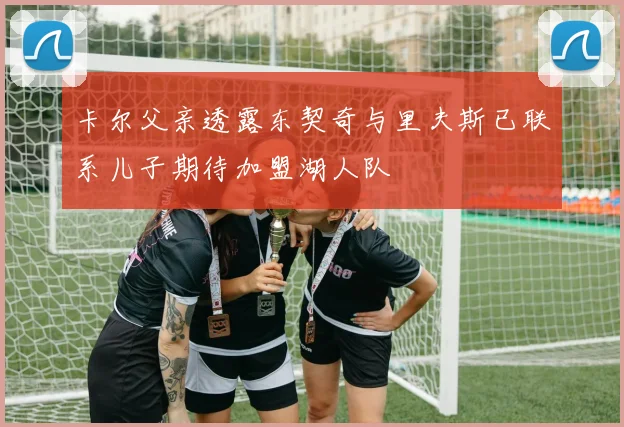 卡尔父亲透露东契奇与里夫斯已联系儿子期待加盟湖人队