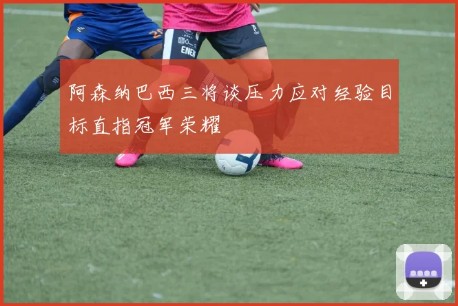 阿森纳巴西三将谈压力应对经验目标直指冠军荣耀