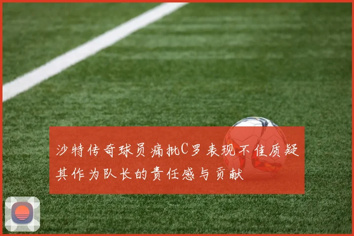 沙特传奇球员痛批C罗表现不佳质疑其作为队长的责任感与贡献