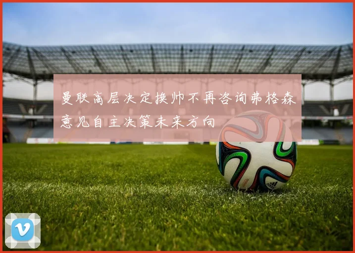 曼联高层决定换帅不再咨询弗格森意见自主决策未来方向