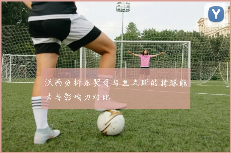 沃西分析东契奇与里夫斯的持球能力与影响力对比