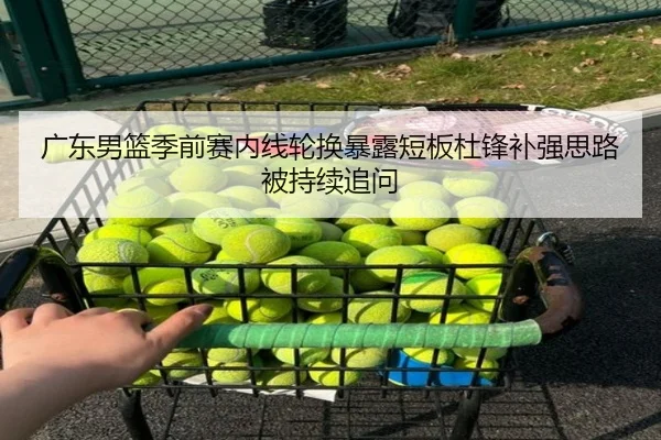 广东男篮季前赛内线轮换暴露短板杜锋补强思路被持续追问 - JiuyouSports
